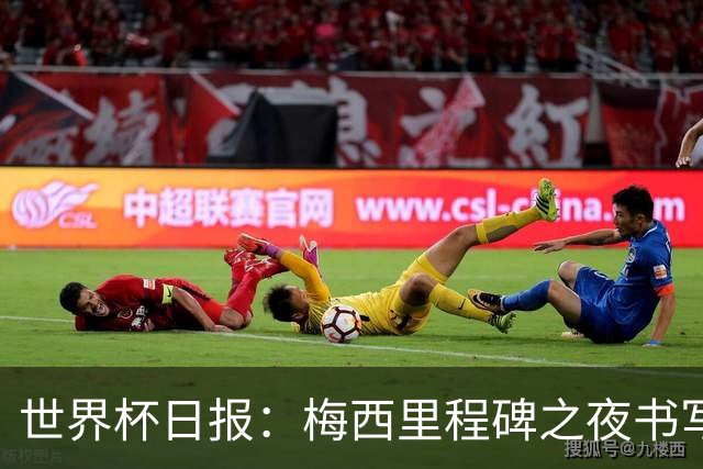 世界杯日报：梅西里程碑之夜书写传奇 姆巴佩加冕法国队史射手王