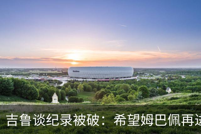 吉鲁谈纪录被破：希望姆巴佩再进50个球，从而大幅超越100球大关